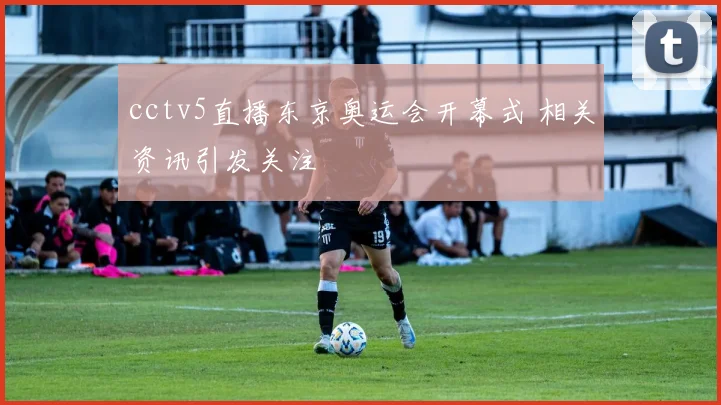 cctv5直播东京奥运会开幕式 相关资讯引发关注